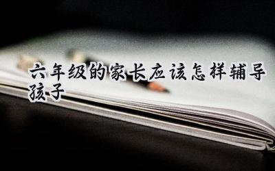 六年级的家长应该怎样辅导孩子插图