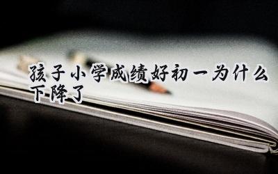 孩子小学成绩好初一为什么下降了插图