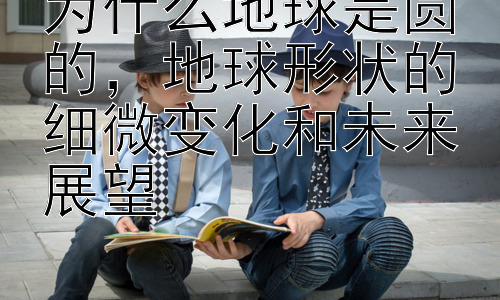 为什么地球是圆的，地球形状的细微变化和未来展望插图