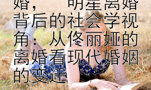 佟丽娅为什么离婚，  明星离婚背后的社会学视角：从佟丽娅的离婚看现代婚姻的变迁插图