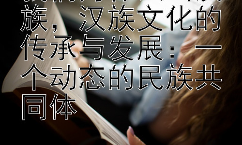 我们为什么叫汉族，汉族文化的传承与发展：一个动态的民族共同体插图