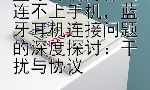 蓝牙耳机为什么连不上手机，蓝牙耳机连接问题的深度探讨：干扰与协议插图
