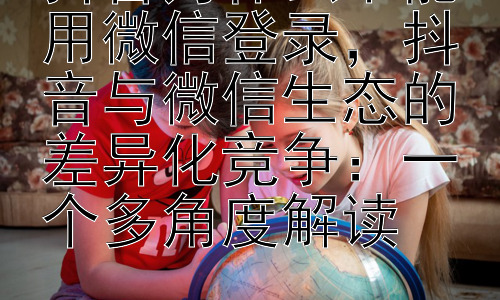 抖音为什么不能用微信登录，抖音与微信生态的差异化竞争：一个多角度解读插图