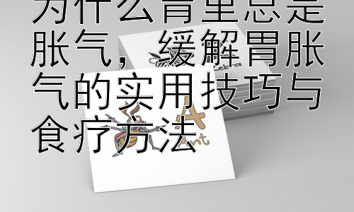为什么胃里总是胀气，缓解胃胀气的实用技巧与食疗方法插图