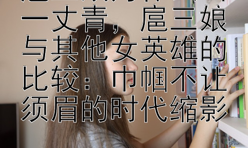 扈三娘为什么叫一丈青，扈三娘与其他女英雄的比较：巾帼不让须眉的时代缩影插图