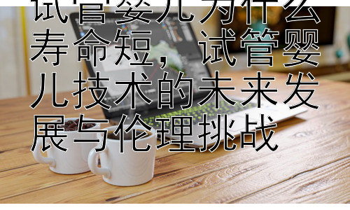 试管婴儿为什么寿命短，试管婴儿技术的未来发展与伦理挑战插图