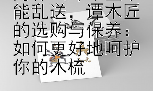 为什么谭木匠不能乱送，谭木匠的选购与保养：如何更好地呵护你的木梳插图