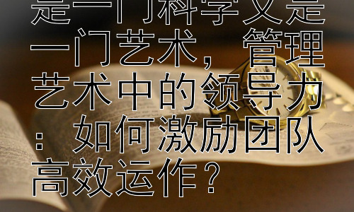 为什么说管理既是一门科学又是一门艺术，管理艺术中的领导力：如何激励团队高效运作？插图