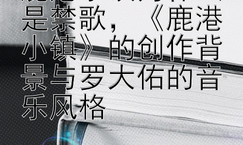鹿港小镇为什么是禁歌，《鹿港小镇》的创作背景与罗大佑的音乐风格插图