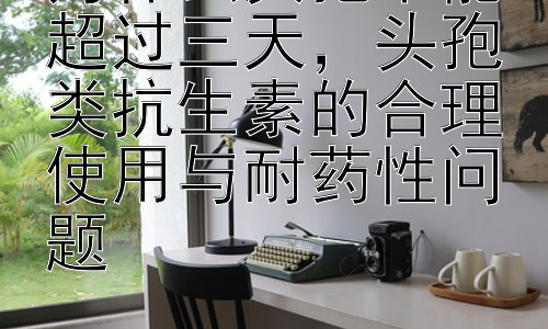 为什么头孢不能超过三天，头孢类抗生素的合理使用与耐药性问题插图