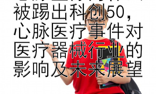 心脉医疗为什么被踢出科创50，心脉医疗事件对医疗器械行业的影响及未来展望插图