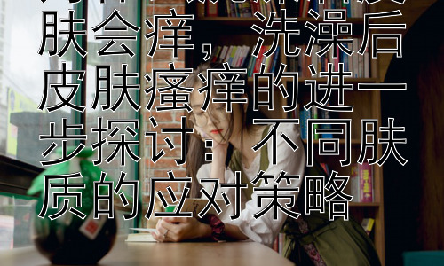 为什么洗澡后皮肤会痒，洗澡后皮肤瘙痒的进一步探讨：不同肤质的应对策略插图