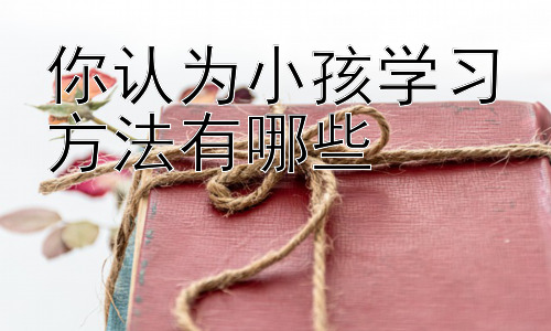 你认为小孩学习方法有哪些，  培养孩子的学习兴趣：让学习不再枯燥插图
