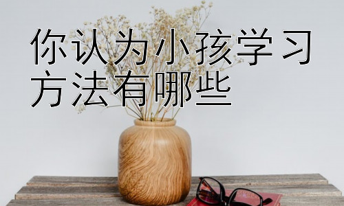 你认为小孩学习方法有哪些，不同年龄段孩子的学习方法差异插图
