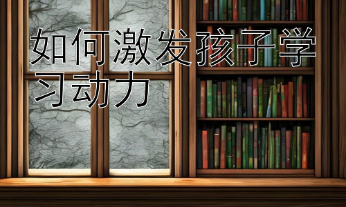 如何激发孩子学习动力，  培养孩子的自主学习能力：激发学习动力的关键-图片1