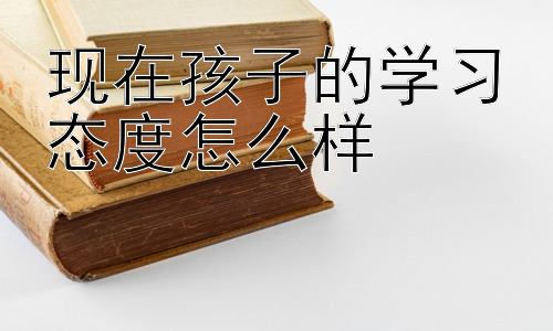 现在孩子的学习态度怎么样，积极引导：激发孩子学习内驱力插图