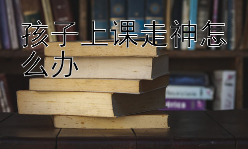 孩子上课走神怎么办，克服孩子上课走神：从提升学习动机入手插图