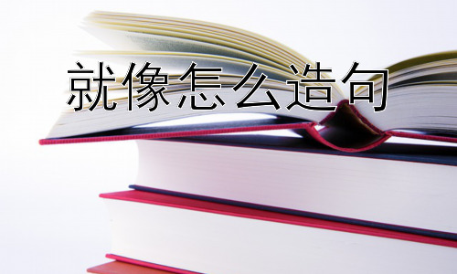 就像怎么造句，“就像”造句时容易犯的错误？插图