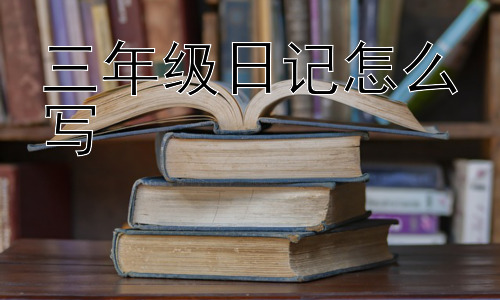 三年级日记怎么写，写日记有哪些好处？为什么要坚持写日记？插图