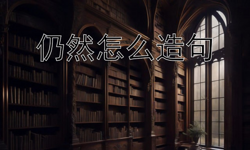 仍然怎么造句，“仍然”的多种用法及其细微差别-图片1