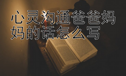 心灵沟通：爸爸妈妈的话怎么写， 如何在日常生活中持续实践心灵沟通？插图
