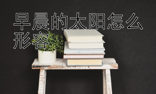早晨的太阳怎么形容，早晨的太阳为什么是红色的？插图