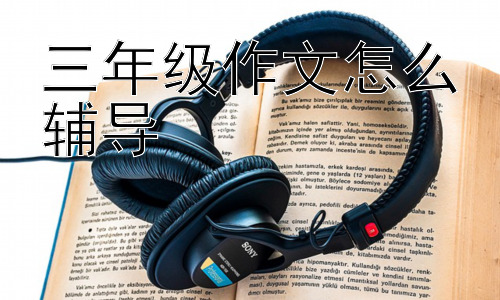 三年级作文怎么辅导， 如何解决孩子对写作的抵触情绪？插图