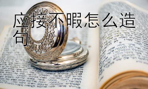 应接不暇怎么造句，“应接不暇”可以正面使用吗？插图