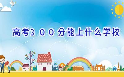 高考300分能上什么学校插图