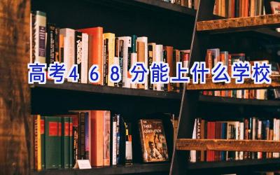高考468分能上什么学校插图