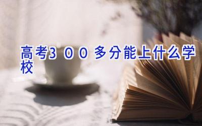 高考300多分能上什么学校插图