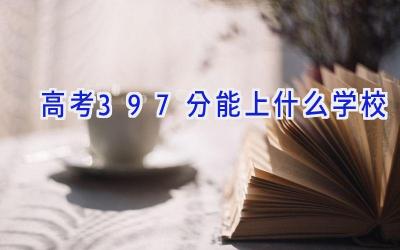高考397分能上什么学校插图