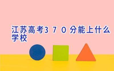 江苏高考370分能上什么学校插图
