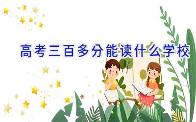 高考三百多分能读什么学校插图