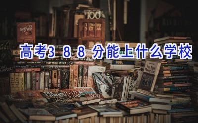 高考388分能上什么学校插图