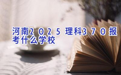 河南2025理科370报考什么学校插图